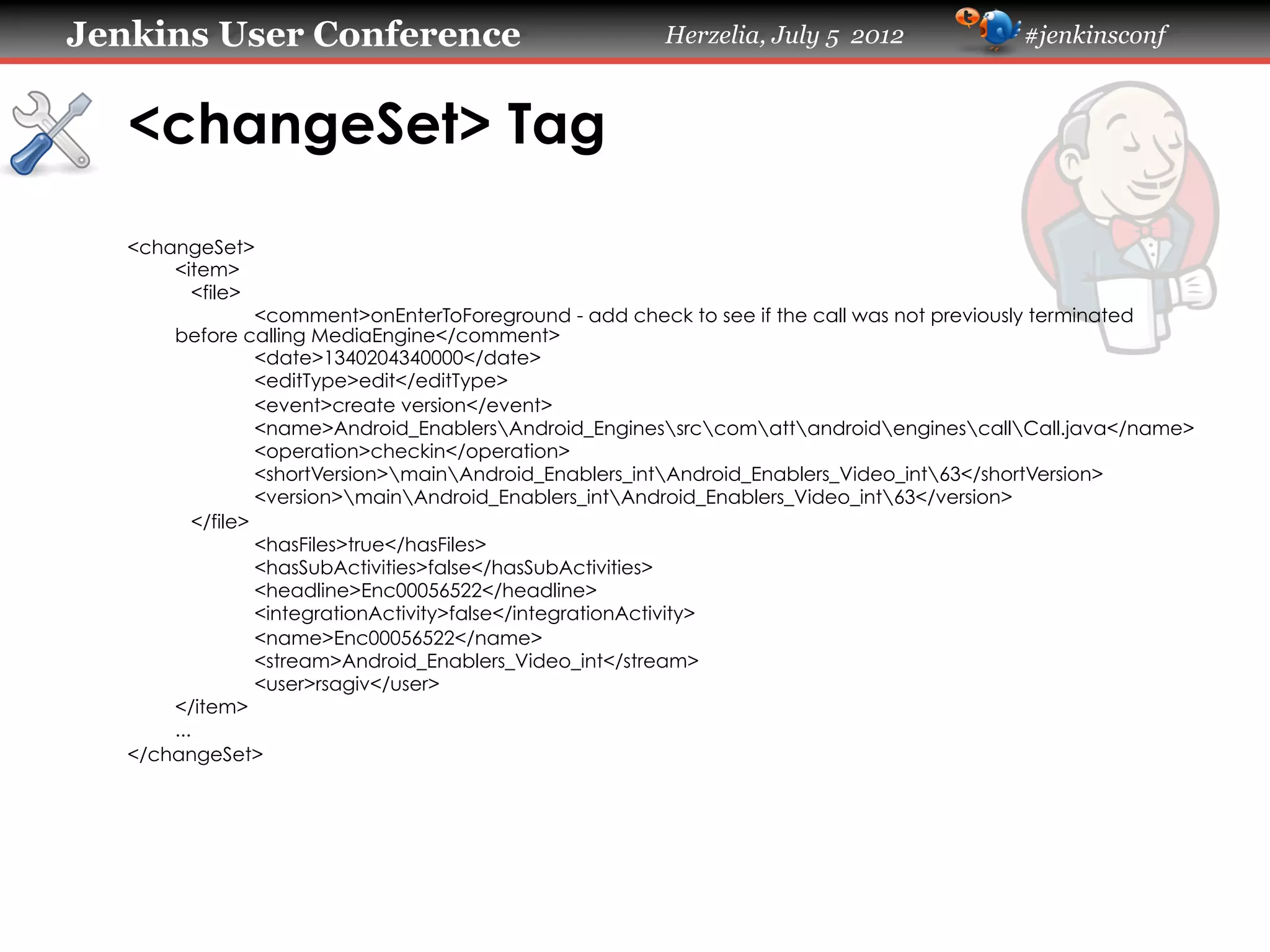 Jenkins User Conference

Herzelia, July 5 2012

#jenkinsconf

<changeSet> Tag	
<changeSet>
<item>
<file>
<comment>onEnterToForeground - add check to see if the call was not previously terminated
before calling MediaEngine</comment>
<date>1340204340000</date>
<editType>edit</editType>
<event>create version</event>
<name>Android_EnablersAndroid_EnginessrccomattandroidenginescallCall.java</name>
<operation>checkin</operation>
<shortVersion>mainAndroid_Enablers_intAndroid_Enablers_Video_int63</shortVersion>
<version>mainAndroid_Enablers_intAndroid_Enablers_Video_int63</version>
</file>
<hasFiles>true</hasFiles>
<hasSubActivities>false</hasSubActivities>
<headline>Enc00056522</headline>
<integrationActivity>false</integrationActivity>
<name>Enc00056522</name>
<stream>Android_Enablers_Video_int</stream>
<user>rsagiv</user>
</item>
...
</changeSet>	

 