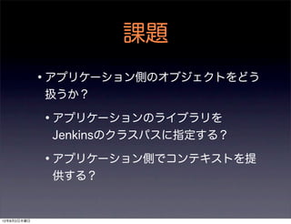 課題
             •アプリケーション側のオブジェクトをどう
             扱うか？

             •アプリケーションのライブラリを
              Jenkinsのクラスパスに指定する？

             •アプリケーション側でコンテキストを提
              供する？


12年8月2日木曜日
 