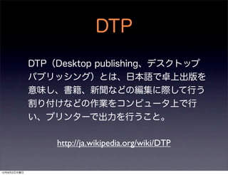 DTP
             DTP（Desktop publishing、デスクトップ
             パブリッシング）とは、日本語で卓上出版を
             意味し、書籍、新聞などの編集に際して行う
             割り付けなどの作業をコンピュータ上で行
             い、プリンターで出力を行うこと。

                 http://ja.wikipedia.org/wiki/DTP


12年8月2日木曜日
 
