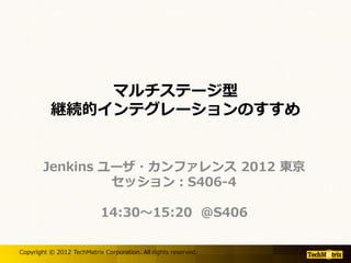 マルチステージ型
          継続的インテグレーションのすすめ


        Jenkins ユーザ・カンファレンス 2012 東京
                 セッション：S406-4

                           14:30～15:20 @S406

Copyright © 2012 TechMatrix Corporation. All rights reserved.
 