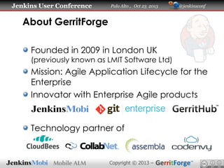 Jenkins User Conference

Palo Alto , Oct 23 2013

@jenkinsconf

About GerritForge
Founded in 2009 in London UK

(previously known as LMIT Software Ltd)

Mission: Agile Application Lifecycle for the
Enterprise
Innovator with Enterprise Agile products

Technology partner of

Copyright © 2013 –

 