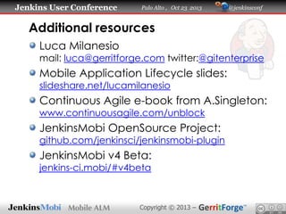 Jenkins User Conference

Palo Alto , Oct 23 2013

@jenkinsconf

Additional resources
Luca Milanesio

mail: luca@gerritforge.com twitter:@gitenterprise

Mobile Application Lifecycle slides:
slideshare.net/lucamilanesio

Continuous Agile e-book from A.Singleton:
www.continuousagile.com/unblock

JenkinsMobi OpenSource Project:

github.com/jenkinsci/jenkinsmobi-plugin

JenkinsMobi v4 Beta:
jenkins-ci.mobi/#v4beta

Copyright © 2013 –

 