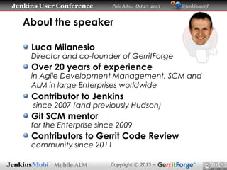 Jenkins User Conference

Palo Alto , Oct 23 2013

@jenkinsconf

About the speaker
Luca Milanesio

Director and co-founder of GerritForge

Over 20 years of experience

in Agile Development Management, SCM and
ALM in large Enterprises worldwide

Contributor to Jenkins

since 2007 (and previously Hudson)

Git SCM mentor

for the Enterprise since 2009

Contributors to Gerrit Code Review
community since 2011

Copyright © 2013 –

 