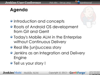 Jenkins User Conference

Palo Alto , Oct 23 2013

@jenkinsconf

Agenda
Introduction and concepts
Roots of Android OS development
from Git and Gerrit
Today's Mobile ALM in the Enterprise
without Continuous Delivery
Real life [un]success story
Jenkins as an Integration and Delivery
Engine
Tell us your story !
Copyright © 2013 –

 