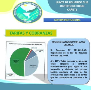GESTIÓN INSTITUCIONAL 
TARIFAS Y COBRANZAS 
RÉGIMEN ECONÓMICO POR EL USO 
DEL AGUA 
D. Supremo N° 001-2010-AG; 
Reglamento de la Ley de Recursos 
Hídricos Ley 29338. 
Art. 175°: Todos los usuarios de agua 
están obligados a contribuir 
económicamente para lograr el uso 
sostenible y eficiente del recurso 
hídrico, mediante el pago de las 
retribuciones económicas y las tarifas 
que les correspondan conforme a la 
ley. 
 