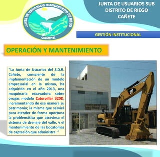 GESTIÓN INSTITUCIONAL 
OPERACIÓN Y MANTENIMIENTO 
“La Junta de Usuarios del S.D.R. 
Cañete, consciente de la 
implementación de un modelo 
empresarial en la misma, ha 
adquirido en el año 2013, una 
maquinaria excavadora sobre 
orugas modelo Caterpillar 320D, 
incrementando de esa manera su 
patrimonio; la misma que servirá 
para atender de forma oportuna 
la problemática que atraviesa el 
sistema de drenaje del valle, y el 
mantenimiento de las bocatomas 
de captación que administra. ” 
 