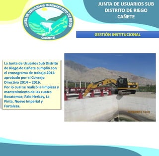 GESTIÓN INSTITUCIONAL 
La Junta de Usuarios Sub Distrito 
de Riego de Cañete cumplió con 
el cronograma de trabajo 2014 
aprobado por el Consejo 
Directivo 2014 – 2016. 
Por lo cual se realizó la limpieza y 
mantenimiento de las cuatro 
Bocatomas; Palo Herbay, La 
Pinta, Nuevo Imperial y 
Fortaleza. 
 