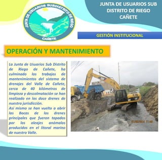 GESTIÓN INSTITUCIONAL 
OPERACIÓN Y MANTENIMIENTO 
La Junta de Usuarios Sub Distrito 
de Riego de Cañete, ha 
culminado los trabajos de 
mantenimientos del sistema de 
drenajes del Valle de Cañete, 
cerca de 40 kilómetros de 
limpieza y descolmatación se han 
realizado en los doce drenes de 
nuestra jurisdicción. 
Así mismo se han vuelto a abrir 
las Bocas de los drenes 
principales que fueron tapados 
por los oleajes anómalos 
producidos en el litoral marino 
de nuestro Valle. 
 