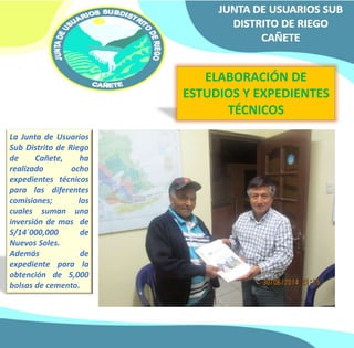 ELABORACIÓN DE 
ESTUDIOS Y EXPEDIENTES 
TÉCNICOS 
La Junta de Usuarios 
Sub Distrito de Riego 
de Cañete, ha 
realizado ocho 
expedientes técnicos 
para las diferentes 
comisiones; los 
cuales suman una 
inversión de mas de 
S/14´000,000 de 
Nuevos Soles. 
Además de 
expediente para la 
obtención de 5,000 
bolsas de cemento. 
 