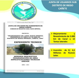  Mejoramiento y 
Revestimiento de 5.000 
km de Canal y 12 
Tomas laterales 
 Inversión de S/. 4,5 
Millones de Nuevos 
Soles 
 
