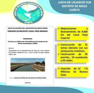  Mejoramiento y 
Revestimiento de 8.860 
Km del Canal Viejo 
Imperial 
 Construcción de 21 
tomas laterales con sus 
compuertas metálicas. 
 Construcción de 05 
puentes , 10 acueductos 
y 03 caídas. 
 Inversión de S/. 7.6 
Millones de Nuevos 
Soles 
 
