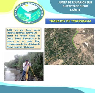 TRABAJOS DE TOPOGRAFIA 
5.000 km del Canal Nuevo 
Imperial 21+000 al 26+000 Km 
Sector de Pueblo Nuevo de 
Conta, Roma, Rinconada y la 
Huerta en su parte final, 
comprensión de los distritos de 
Nuevo Imperial y Quilmana. 
 