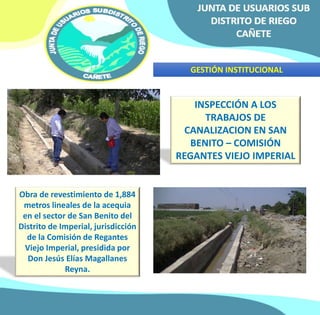 GESTIÓN INSTITUCIONAL 
INSPECCIÓN A LOS 
TRABAJOS DE 
CANALIZACION EN SAN 
BENITO – COMISIÓN 
REGANTES VIEJO IMPERIAL 
Obra de revestimiento de 1,884 
metros lineales de la acequia 
en el sector de San Benito del 
Distrito de Imperial, jurisdicción 
de la Comisión de Regantes 
Viejo Imperial, presidida por 
Don Jesús Elías Magallanes 
Reyna. 
 