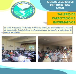 TALLERES DE 
CAPACITACIÓN E 
INFORMATIVOS 
La Junta de Usuarios Sub Distrito de Riego de Cañete, ha organizado varios talleres 
de capacitación, fortalecimiento e informativos para los usuarios y agricultores de 
nuestra jurisdicción. 
 