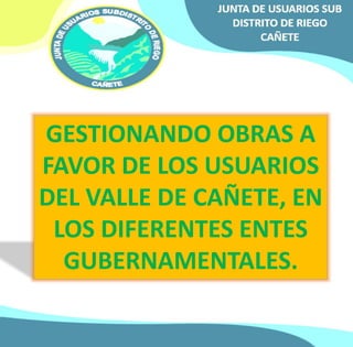 GESTIONANDO OBRAS A 
FAVOR DE LOS USUARIOS 
DEL VALLE DE CAÑETE, EN 
LOS DIFERENTES ENTES 
GUBERNAMENTALES. 
 