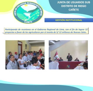 GESTIÓN INSTITUCIONAL 
Participando de reuniones en el Gobierno Regional de Lima, con el fin de lograr 12 
proyectos a favor de los agricultores por el monto de S/ 12 millones de Nuevos Soles. 
 
