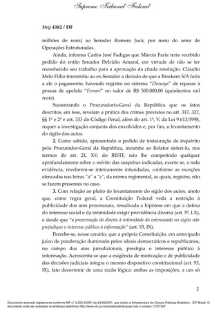 INQ 4382 / DF
milhões de reais) ao Senador Romero Jucá, por meio do setor de
Operações Estruturadas.
Ainda, informa Carlos José Fadigas que Márcio Faria teria recebido
pedido do então Senador Delcídio Amaral, em virtude de não se ter
reconhecido seu trabalho para a aprovação da citada resolução. Cláudio
Melo Filho transmitiu ao ex-Senador a decisão de que a Braskem S/A faria
a ele o pagamento, havendo registro no sistema “Drousys” de repasse à
pessoa de apelido “Ferrari” no valor de R$ 500.000,00 (quinhentos mil
reais).
Sustentando o Procuradoria-Geral da República que os fatos
descritos, em tese, revelam a prática dos crimes previstos no art. 317, 327,
§§ 1º e 2º e art. 333 do Código Penal, além do art. 1º, V, da Lei 9.613/1998,
requer a investigação conjunta dos envolvidos e, por fim, o levantamento
do sigilo dos autos.
2. Como sabido, apresentado o pedido de instauração de inquérito
pelo Procurador-Geral da República, incumbe ao Relator deferi-lo, nos
termos do art. 21, XV, do RISTF, não lhe competindo qualquer
aprofundamento sobre o mérito das suspeitas indicadas, exceto se, a toda
evidência, revelarem-se inteiramente infundadas, conforme as exceções
elencadas nas letras “a” a “e”, da norma regimental, as quais, registro, não
se fazem presentes no caso.
3. Com relação ao pleito de levantamento do sigilo dos autos, anoto
que, como regra geral, a Constituição Federal veda a restrição à
publicidade dos atos processuais, ressalvada a hipótese em que a defesa
do interesse social e da intimidade exigir providência diversa (art. 5º, LX),
e desde que “a preservação do direito à intimidade do interessado no sigilo não
prejudique o interesse público à informação” (art. 93, IX).
Percebe-se, nesse cenário, que a própria Constituição, em antecipado
juízo de ponderação iluminado pelos ideais democráticos e republicanos,
no campo dos atos jurisdicionais, prestigia o interesse público à
informação. Acrescenta-se que a exigência de motivação e de publicidade
das decisões judiciais integra o mesmo dispositivo constitucional (art. 93,
IX), fato decorrente de uma razão lógica: ambas as imposições, a um só
2
Supremo Tribunal Federal
Documento assinado digitalmente conforme MP n° 2.200-2/2001 de 24/08/2001, que institui a Infraestrutura de Chaves Públicas Brasileira - ICP-Brasil. O
documento pode ser acessado no endereço eletrônico http://www.stf.jus.br/portal/autenticacao/ sob o número 12701507.
 