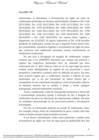 INQ 4382 / DF
relacionados, já determinou o levantamento do sigilo em autos de
colaborações premiadas em diversas oportunidades, citando-se: Pet. 6.149
(23.11.2016); Pet. 6.122 (18.11.2016); Pet. 6.150 (21.11.2016); Pet. 6.121
(25.10.2016); Pet. 5.970 (01.09.2016); Pet. 5.886 (30.05.2016); Pet. 5.899
(09.03.2016); Pet. 5.624 (26.11.2015); Pet. 5.737 (09.12.2015); Pet. 5.790
(18.12.2015); Pet. 5.780 (15.12.2015); Pet. 5.253 (06.03.2015); Pet. 5.259
(06.03.2015) e Pet. 5.287 (06.03.2015). Na mesma linha, registro o
julgamento, em 21.02.2017, do agravo regimental na Pet. 6.138 (acórdão
pendente de publicação), ocasião em que a Segunda Turma desta Corte,
por unanimidade, considerou legítimo o levantamento do sigilo de autos
que contavam com colaboração premiada, mesmo anteriormente ao
recebimento da denúncia.
No que toca à divulgação da imagem do colaborador, cumpre
enfatizar que a Lei 12.850/2013 determina que, sempre que possível, o
registro das respectivas declarações deve ser realizado por meio
audiovisual (art. 4°, §13). Trata-se, como se vê, de regra legal que busca
conferir maior fidedignidade ao registro do ato processual e, nessa
perspectiva, corporifica o próprio meio de obtenção da prova. Em tese,
seria possível cogitar que o colaborador, durante a colheita de suas
declarações, por si ou por intermédio da defesa técnica que o
acompanhou no ato, expressasse insurgência contra tal proceder, todavia,
na hipótese concreta não se verifica, a tempo e modo, qualquer
impugnação, somente tardiamente veiculada.
Assim, considerando a falta de impugnação tempestiva e observada
a recomendação normativa quanto à formação do ato, a imagem do
colaborador não deve ser dissociada dos depoimentos colhidos, sob pena
de verdadeira desconstrução de ato processual perfeito e devidamente
homologado.
Por fim, as informações próprias do acordo de colaboração, como,
por exemplo, tempo, forma de cumprimento de pena e multa, não estão
sendo reveladas, porque sequer juntadas aos autos.
À luz dessas considerações, tenho como pertinente o pedido para
levantamento do sigilo, em vista da regra geral da publicidade dos atos
4
Supremo Tribunal Federal
Documento assinado digitalmente conforme MP n° 2.200-2/2001 de 24/08/2001, que institui a Infraestrutura de Chaves Públicas Brasileira - ICP-Brasil. O
documento pode ser acessado no endereço eletrônico http://www.stf.jus.br/portal/autenticacao/ sob o número 12701507.
 