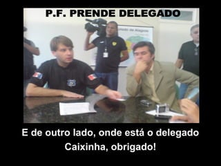 E de outro lado, onde está o delegado
Caixinha, obrigado!
 