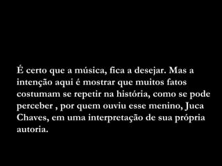 É certo que a música, fica a desejar. Mas a
intenção aqui é mostrar que muitos fatos
costumam se repetir na história, como se pode
perceber , por quem ouviu esse menino, Juca
Chaves, em uma interpretação de sua própria
autoria.
 