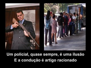 Um policial, quase sempre, é uma ilusão
E a condução é artigo racionado
 