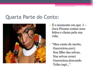 Quarta Parte do Conto:
• É o momento em que I –
Juca Pirama contas seus
feitos e clama pela sua
vida.
• “Meu canto de morte,
Guerreiros,ouvi;
Sou filho das selvas,
Nas selvas cresci
Guerreiros,descendo
Tribo tupi...”

 