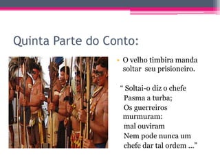 Quinta Parte do Conto:
• O velho timbira manda
soltar seu prisioneiro.
“ Soltai-o diz o chefe
Pasma a turba;
Os guerreiros
murmuram:
mal ouviram
Nem pode nunca um
chefe dar tal ordem ...”

 
