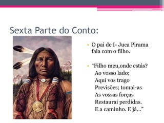 Sexta Parte do Conto:
• O pai de I- Juca Pirama
fala com o filho.
• “Filho meu,onde estás?
Ao vosso lado;
Aqui vos trago
Previsões; tomai-as
As vossas forças
Restaurai perdidas.
E a caminho. E já...”

 