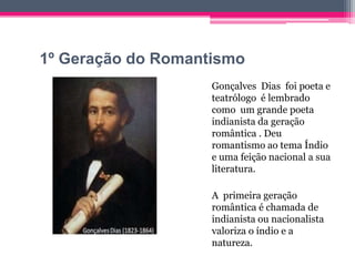 1º Geração do Romantismo
Gonçalves Dias foi poeta e
teatrólogo é lembrado
como um grande poeta
indianista da geração
romântica . Deu
romantismo ao tema Índio
e uma feição nacional a sua
literatura.
A primeira geração
romântica é chamada de
indianista ou nacionalista
valoriza o índio e a
natureza.

 