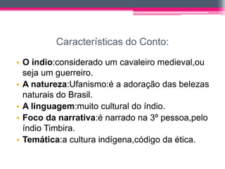 Características do Conto:
• O índio:considerado um cavaleiro medieval,ou
seja um guerreiro.
• A natureza:Ufanismo:é a adoração das belezas
naturais do Brasil.
• A linguagem:muito cultural do índio.
• Foco da narrativa:é narrado na 3º pessoa,pelo
índio Timbira.
• Temática:a cultura indígena,código da ética.

 