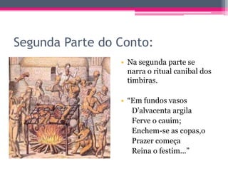 Segunda Parte do Conto:
• Na segunda parte se
narra o ritual canibal dos
timbiras.

• “Em fundos vasos
D’alvacenta argila
Ferve o cauim;
Enchem-se as copas,o
Prazer começa
Reina o festim...”

 