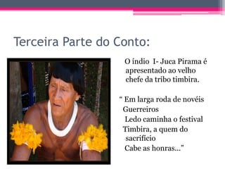 Terceira Parte do Conto:
O índio I- Juca Pirama é
apresentado ao velho
chefe da tribo timbira.

“ Em larga roda de novéis
Guerreiros
Ledo caminha o festival
Timbira, a quem do
sacrifício
Cabe as honras...”

 