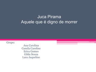 Juca Pirama
Aquele que é digno de morrer

Grupo:

Ana Carolina
Camila Caroline
Erica Gomes
Gilda Souza
Lara Jaqueline

 