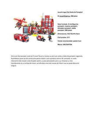 Jucarie Lego City Statie de Pompieri 
Pe JucariiCopii.eu, 980 piese 
Setul include: 8 minifigurine 
pompieri, masina pompieri, 
elicopter pompieri, statie 
pompieri, 980 piese 
Dimensiune: 55.5*36.4*6.75cm 
Cod produs: 911 
Varsta recomandata: peste 6 ani 
Marca: ENLIGHTEN 
Vrei sa te faci pompier cand vei fi mare? Acum ai ocazia sa vezi cum arata o statie de pompieri regionala. 
Asambleaza acest set de constructie pentru baieti si vei coordona centrul de comanda. In unele 
interventii este nevoie si de elicopter pentru a salva persoanele care s-au intoxicat cu fum. 
Coordonandu-te cu echipa din teren, vei afla daca mai este nevoie de intariri sau se poate descurca 
singura. 

