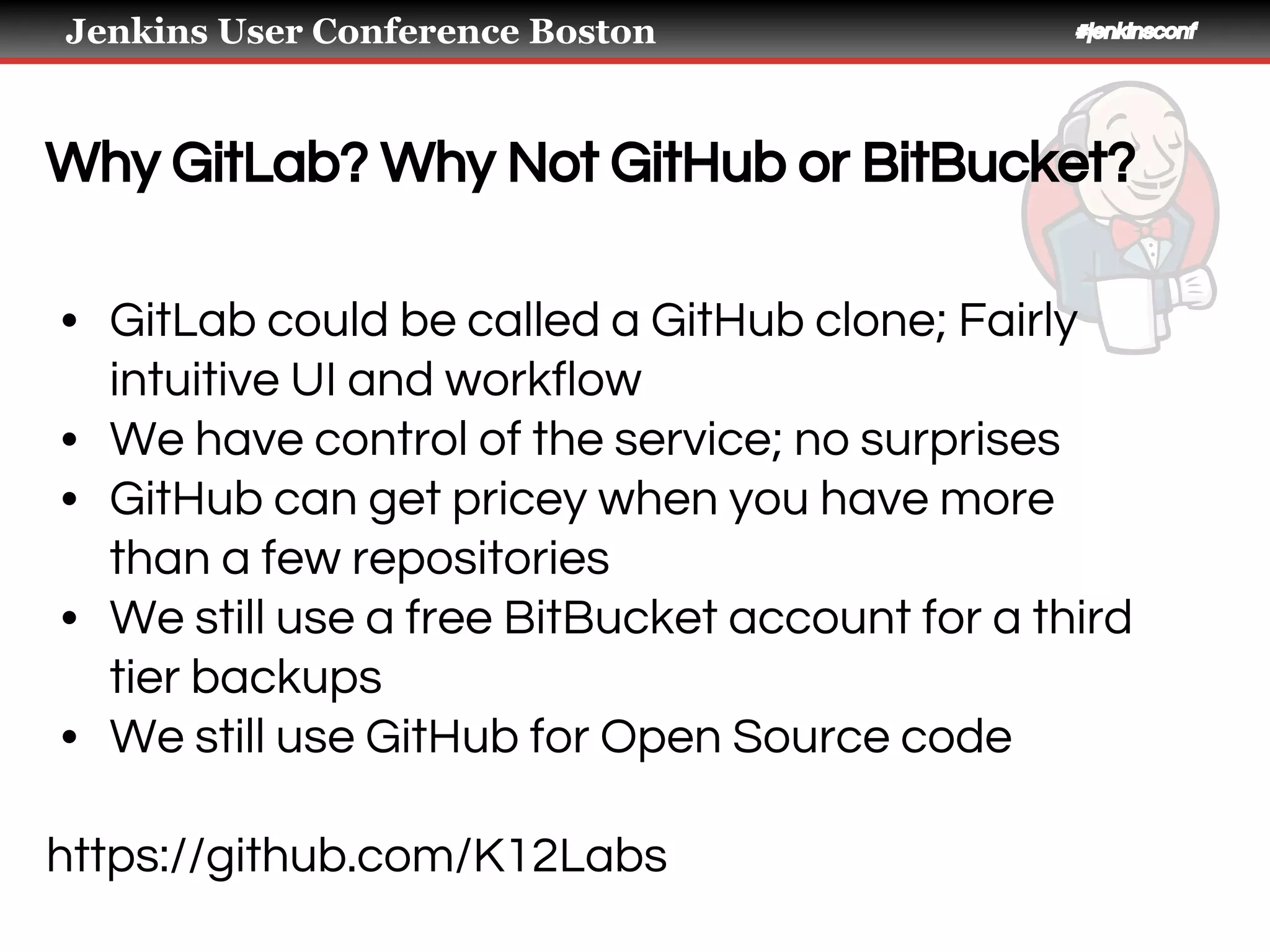 Jenkins User Conference Boston #jenkinsconf
Why GitLab? Why Not GitHub or BitBucket?
• GitLab could be called a GitHub clone; Fairly
intuitive UI and workflow
• We have control of the service; no surprises
• GitHub can get pricey when you have more
than a few repositories
• We still use a free BitBucket account for a third
tier backups
• We still use GitHub for Open Source code
https://github.com/K12Labs
 