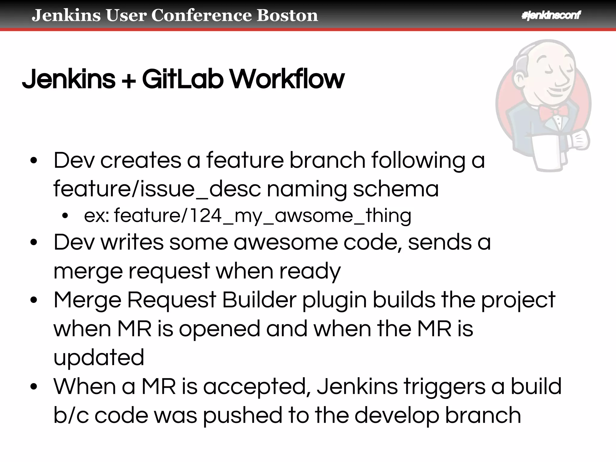 Jenkins User Conference Boston #jenkinsconf
Jenkins + GitLab Workflow
• Dev creates a feature branch following a
feature/issue_desc naming schema
• ex: feature/124_my_awsome_thing
• Dev writes some awesome code, sends a
merge request when ready
• Merge Request Builder plugin builds the project
when MR is opened and when the MR is
updated
• When a MR is accepted, Jenkins triggers a build
b/c code was pushed to the develop branch
 