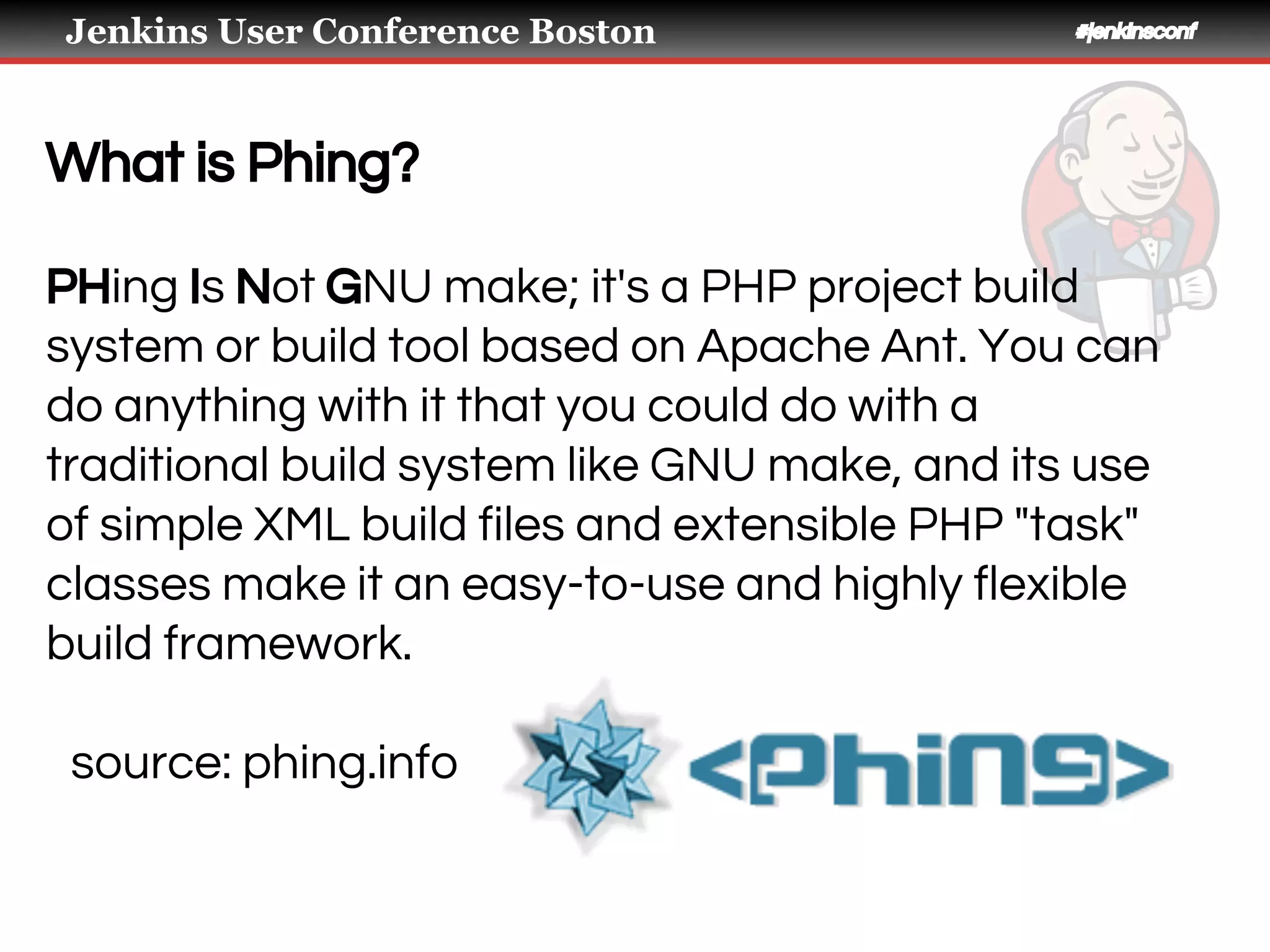 Jenkins User Conference Boston #jenkinsconf
What is Phing?
PHing Is Not GNU make; it's a PHP project build
system or build tool based on ​Apache Ant. You can
do anything with it that you could do with a
traditional build system like GNU make, and its use
of simple XML build files and extensible PHP "task"
classes make it an easy-to-use and highly flexible
build framework.
source: phing.info
 
