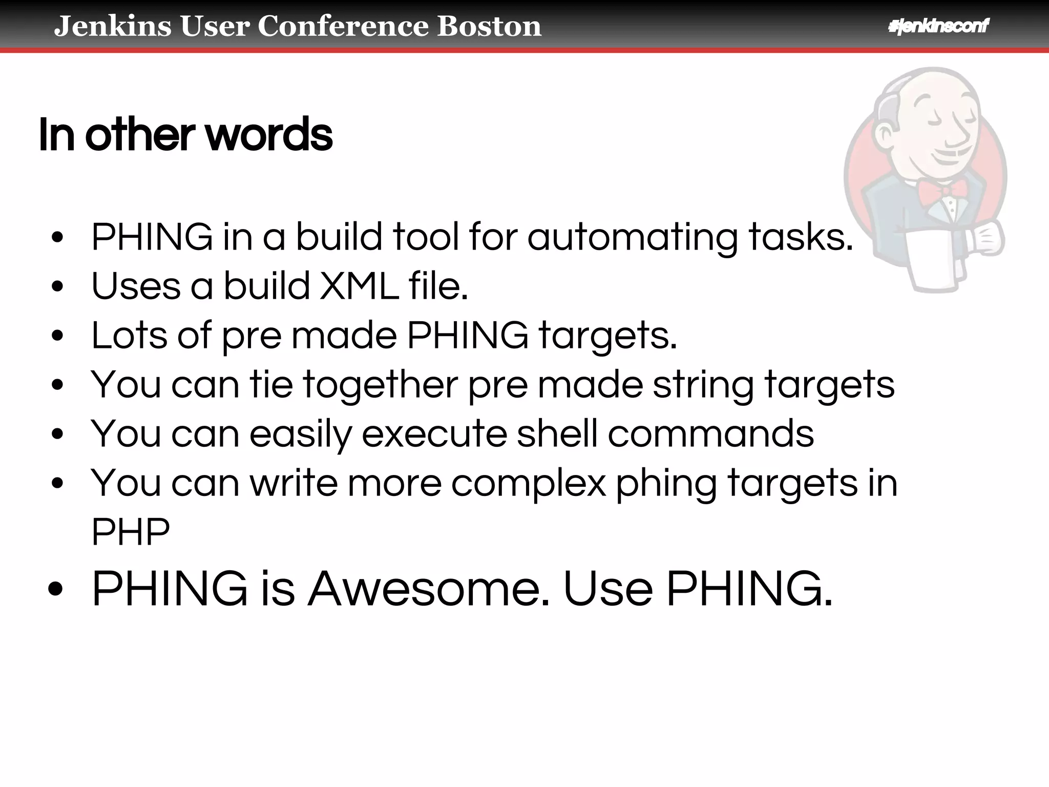 Jenkins User Conference Boston #jenkinsconf
In other words
• PHING in a build tool for automating tasks.
• Uses a build XML file.
• Lots of pre made PHING targets.
• You can tie together pre made string targets
• You can easily execute shell commands
• You can write more complex phing targets in
PHP
• PHING is Awesome. Use PHING.
 