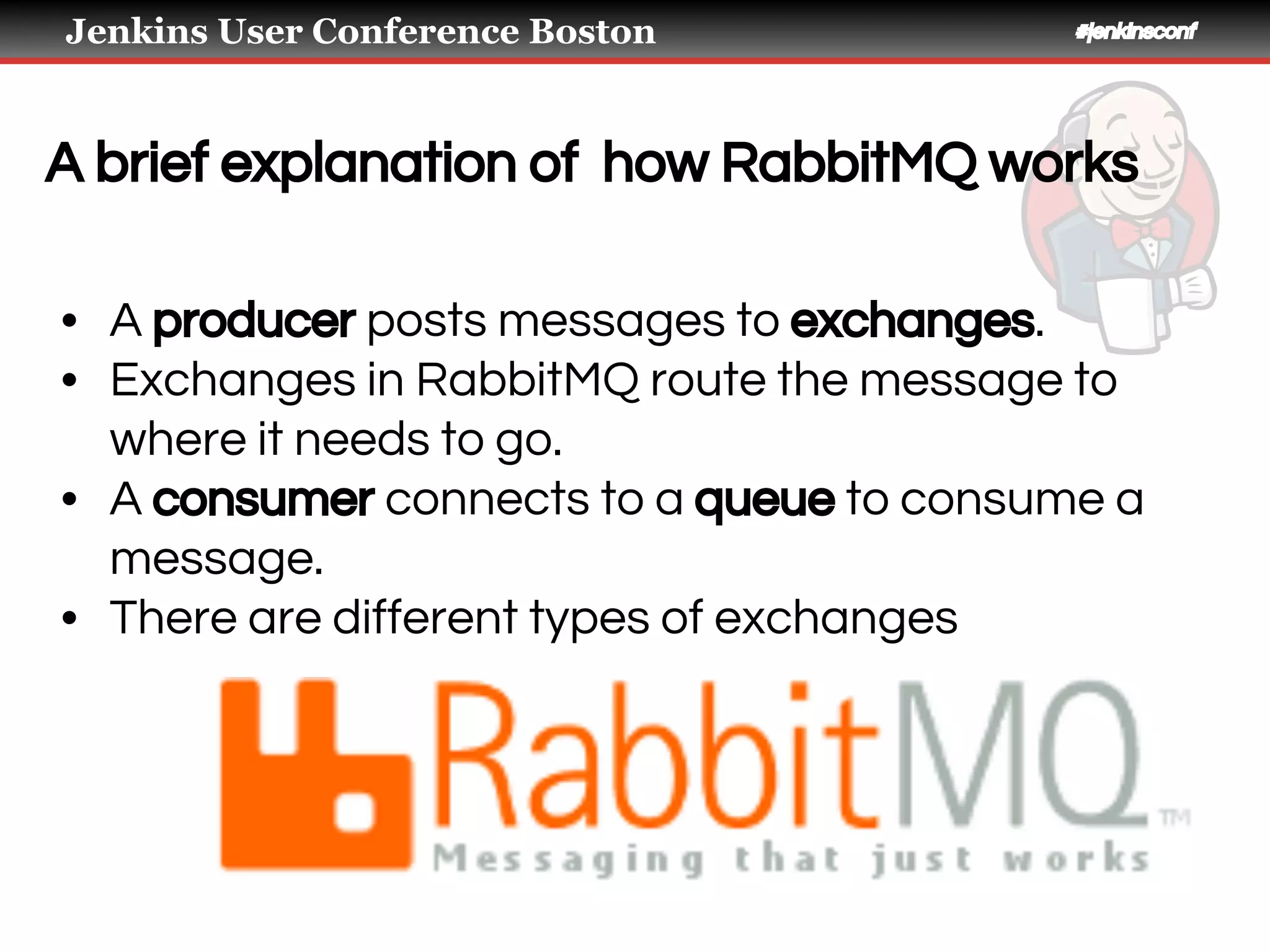 Jenkins User Conference Boston #jenkinsconf
A brief explanation of how RabbitMQ works
• A producer posts messages to exchanges.
• Exchanges in RabbitMQ route the message to
where it needs to go.
• A consumer connects to a queue to consume a
message.
• There are different types of exchanges
 