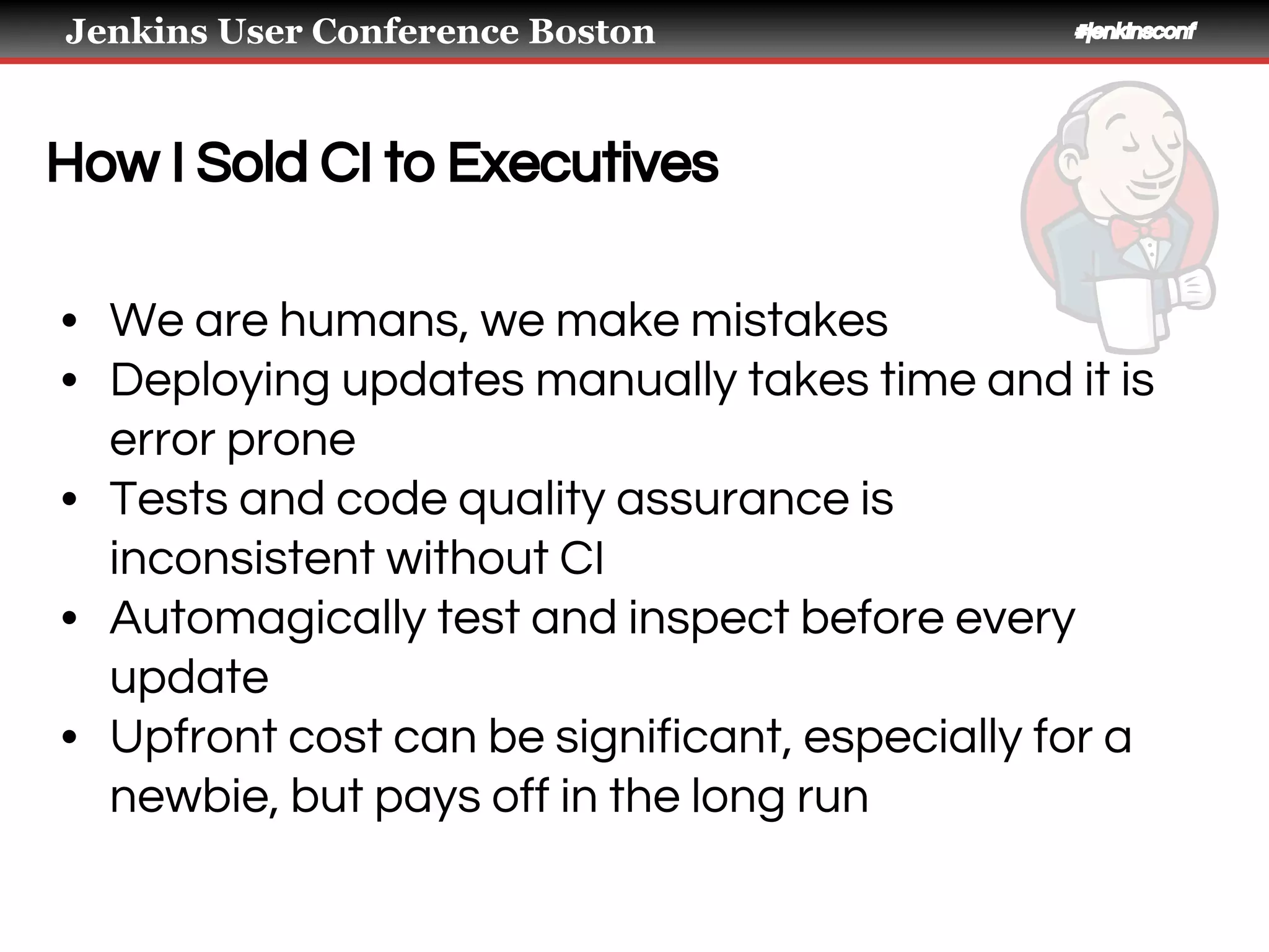 Jenkins User Conference Boston #jenkinsconf
How I Sold CI to Executives
• We are humans, we make mistakes
• Deploying updates manually takes time and it is
error prone
• Tests and code quality assurance is
inconsistent without CI
• Automagically test and inspect before every
update
• Upfront cost can be significant, especially for a
newbie, but pays off in the long run
 
