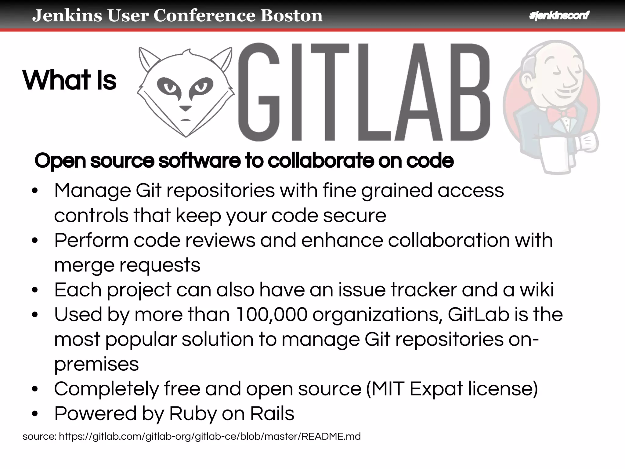 Jenkins User Conference Boston #jenkinsconf
What Is
Open source software to collaborate on code
• Manage Git repositories with fine grained access
controls that keep your code secure
• Perform code reviews and enhance collaboration with
merge requests
• Each project can also have an issue tracker and a wiki
• Used by more than 100,000 organizations, GitLab is the
most popular solution to manage Git repositories on-
premises
• Completely free and open source (MIT Expat license)
• Powered by Ruby on Rails
source: https://gitlab.com/gitlab-org/gitlab-ce/blob/master/README.md
 