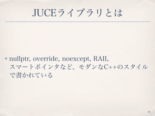 JUCEライブラリとは
✤ nullptr, override, noexcept, RAII,  
スマートポインタなど、モダンなC++のスタイル
で書かれている
10
 
