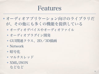Features
✤ オーディオアプリケーション向けのライブラリだ
が、その他にも多くの機能を提供している
✤ オーディオデバイスやオーディオファイル
✤ オーディオプラグイン開発
✤ GUI関連クラス、2D／3D描画
✤ Network
✤ 暗号化
✤ マルチスレッド
✤ XML/JSON 
などなど
11
 