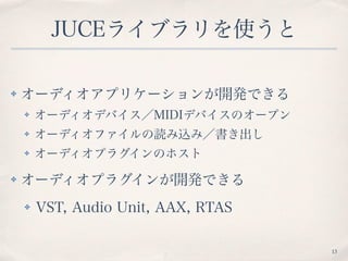 JUCEライブラリを使うと
✤ オーディオアプリケーションが開発できる
✤ オーディオデバイス／MIDIデバイスのオープン
✤ オーディオファイルの読み込み／書き出し
✤ オーディオプラグインのホスト
✤ オーディオプラグインが開発できる
✤ VST, Audio Unit, AAX, RTAS
13
 
