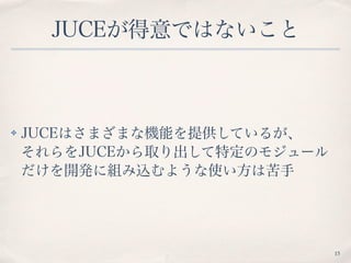 JUCEが得意ではないこと
✤ JUCEはさまざまな機能を提供しているが、 
それらをJUCEから取り出して特定のモジュール
だけを開発に組み込むような使い方は苦手
15
 