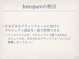 Introjuerの利点
✤ さまざまなプラットフォームに向けた 
プロジェクト設定を一括で管理できる
✤ ソースファイルや、プロジェクトで使うJUCEの 
モジュールを、それぞれのプラットフォームごとに 
整備しなくてもいい
19
 