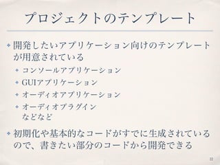 プロジェクトのテンプレート
✤ 開発したいアプリケーション向けのテンプレート
が用意されている
✤ コンソールアプリケーション
✤ GUIアプリケーション
✤ オーディオアプリケーション
✤ オーディオプラグイン 
などなど
✤ 初期化や基本的なコードがすでに生成されている
ので、書きたい部分のコードから開発できる
22
 