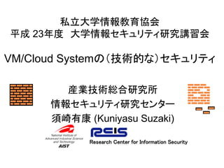 私立大学情報教育協会
平成 23年度 大学情報セキュリティ研究講習会

VM/Cloud Systemの（技術的な）セキュリティ

        産業技術総合研究所
      情報セキュリティ研究センター
      須崎有康 (Kuniyasu Suzaki)

            Research Center for Information Security
 