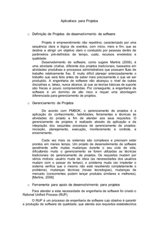 Aplicativos para Projetos
o Definição de Projetos de desenvolvimento de software
Projeto é empreendimento não repetitivo, caracterizado por uma
sequência clara e lógica de eventos, com início, meio e fim, que se
destina a atingir um objetivo claro o conduzido por pessoas dentro de
parâmetros pré-definidos de tempo, custo, recursos envolvidos e
qualidade.
Desenvolvimento de software, como sugere Martins (2006), é
uma atividade criativa, diferente dos projetos tradicionais, baseados em
atividades produtivas e processos administrativos que possuem fluxo de
trabalho relativamente fixo. É muito difícil planejar antecipadamente o
trabalho que será feito antes de saber mais precisamente o que vai ser
produzido. A engenharia de software não alcançou o nível de outras
disciplinas e, talvez, nunca alcance, já que as teorias básicas de suporte
são fracas e pouco compreendidas. Por conseguinte, a engenharia de
software é um domínio de alto risco e requer uma abordagem
diferenciada para gerenciamento de projetos.
o Gerenciamento de Projetos
De acordo com PMBOK, o gerenciamento de projetos é a
aplicação do conhecimento, habilidades, ferramentas e técnicas às
atividades do projeto a fim de atender aos seus requisitos. O
gerenciamento de projetos é realizado através da aplicação e da
integração dos seguintes processos de gerenciamento de projetos:
iniciação, planejamento, execução, monitoramento e controle, e
encerramento.
Cada vez mais os sistemas são complexos e precisam estar
prontos em menos tempo. Um projeto de desenvolvimento de software
geralmente sofre muitas mudanças durante o seu ciclo de vida,
dificultando muito o gerenciamento se forem utilizadas as técnicas
tradicionais de gerenciamento de projetos. Os requisitos mudam por
vários motivos: usuário muda de ideia (as necessidades dos usuários
mudam com o passar do tempo), o problema muda (ao implantar o
sistema verifica que o mesmo não está resolvendo completamente o
problema), mudanças técnicas (novas tecnologias), mudanças de
mercado (concorrentes podem lançar produtos similares e melhores).
[Martins, 2006]
o Ferramenta para apoio de desenvolvimento para projetos
Para atender a esta necessidade de engenharia de software foi criado o
Rational Unified Process (RUP).
O RUP é um processo de engenharia de software cujo objetivo é garantir
a produção de software de qualidade, que atenda aos requisitos estabelecidos
 