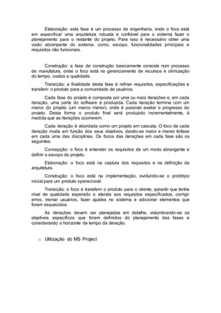Elaboração: esta fase é um processo de engenharia, onde o foco está
em especificar uma arquitetura robusta e confiável para o sistema fazer o
planejamento para o restante do projeto. Para isso é necessário obter uma
visão abrangente do sistema, como, escopo, funcionalidades principais e
requisitos não funcionais.
Construção: a fase de construção basicamente consiste num processo
de manufatura, onde o foco está no gerenciamento de recursos e otimização
do tempo, custos e qualidade.
Transição: a finalidade desta fase é refinar requisitos, especificações e
transferir o produto para a comunidade de usuários.
Cada fase do projeto é composta por uma ou mais iterações e, em cada
iteração, uma parte do software é produzida. Cada iteração termina com um
marco do projeto (um marco menor), onde é possível avaliar o progresso do
projeto. Desta forma o produto final será produzido incrementalmente, à
medida que as iterações ocorrerem.
Cada iteração é abordada como um projeto em cascata. O foco de cada
iteração muda em função dos seus objetivos, dando-se maior e menor ênfase
em cada uma das disciplinas. Os focos das iterações em cada fase são os
seguintes:
Concepção: o foco é entender os requisitos de um modo abrangente e
definir o escopo do projeto.
Elaboração: o foco está na captura dos requisitos e na definição da
arquitetura.
Construção: o foco está na implementação, evoluindo-se o protótipo
inicial para um produto operacional.
Transição: o foco é transferir o produto para o cliente, garantir que tenha
nível de qualidade esperado e atenda aos requisitos especificados, corrigir
erros, treinar usuários, fazer ajustes no sistema e adicionar elementos que
foram esquecidos.
As iterações devem ser planejadas em detalhe, vislumbrando-se os
objetivos específicos que foram definidos do planejamento das fases e
considerando o horizonte de tempo da iteração.
o Utilização do MS Project
 
